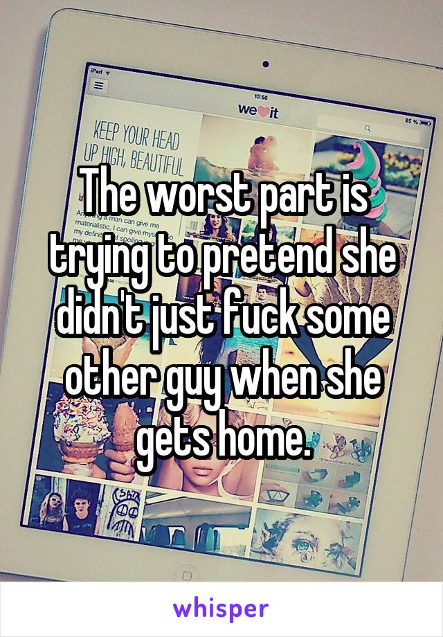 The worst part is trying to pretend she didn't just fuck some other guy when she gets home.