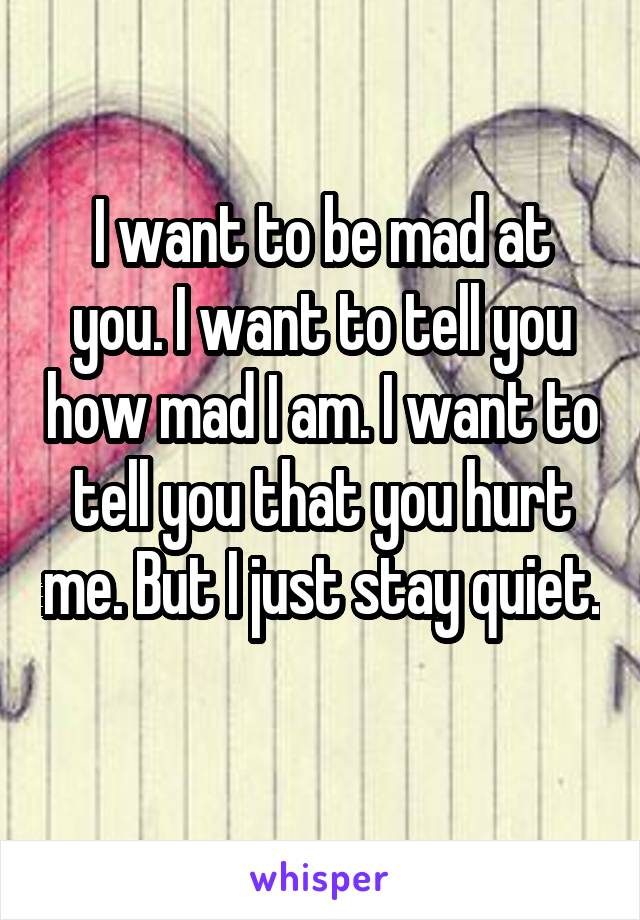 I want to be mad at you. I want to tell you how mad I am. I want to tell you that you hurt me. But I just stay quiet. 