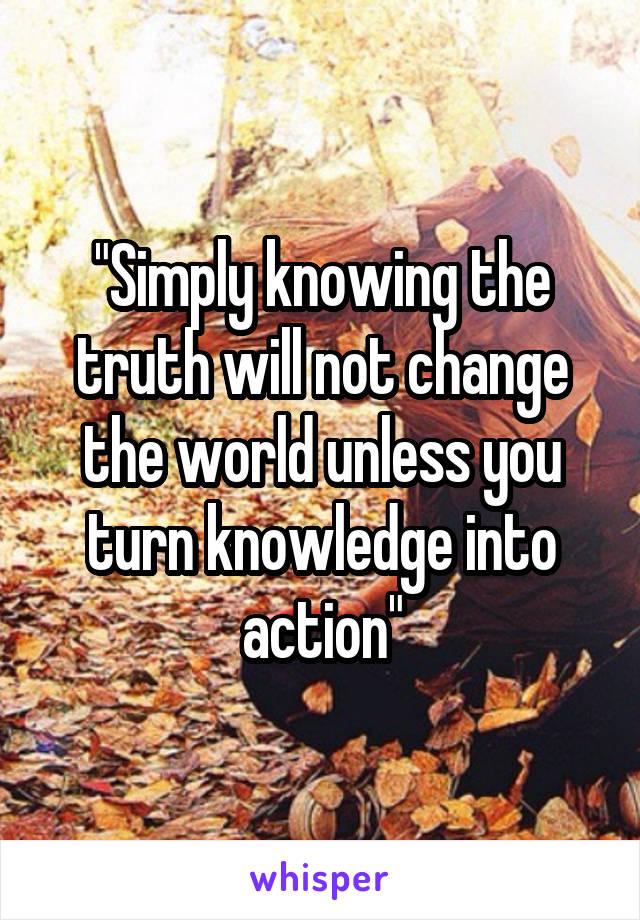 "Simply knowing the truth will not change the world unless you turn knowledge into action"