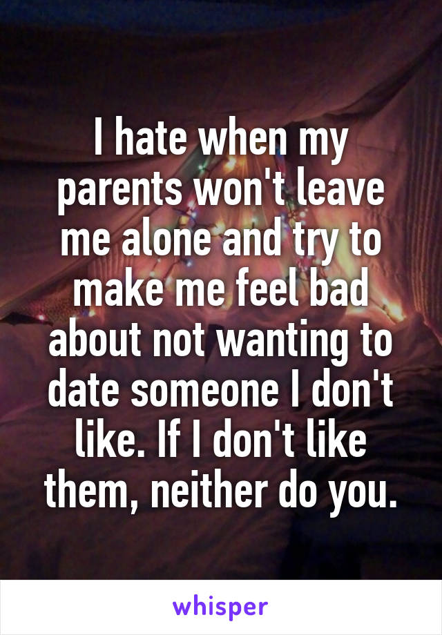 I hate when my parents won't leave me alone and try to make me feel bad about not wanting to date someone I don't like. If I don't like them, neither do you.