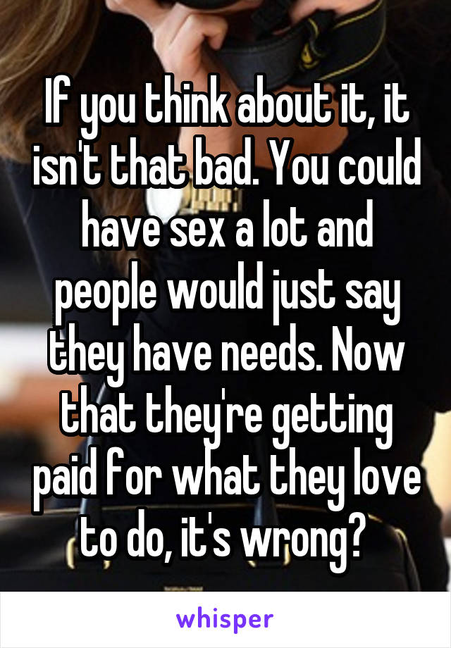 If you think about it, it isn't that bad. You could have sex a lot and people would just say they have needs. Now that they're getting paid for what they love to do, it's wrong? 