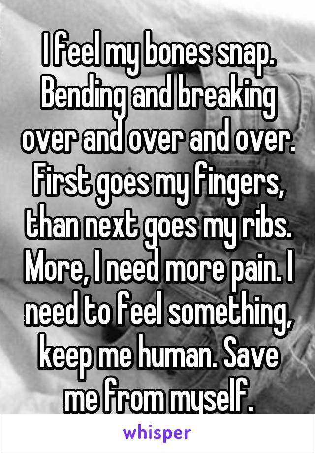 I feel my bones snap. Bending and breaking over and over and over. First goes my fingers, than next goes my ribs. More, I need more pain. I need to feel something, keep me human. Save me from myself.