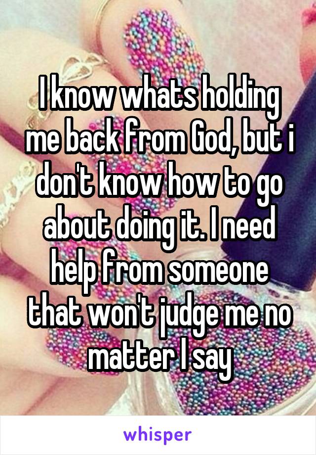 I know whats holding me back from God, but i don't know how to go about doing it. I need help from someone that won't judge me no matter I say