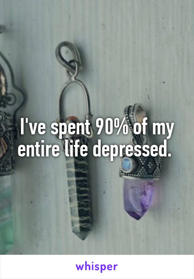 I've spent 90% of my entire life depressed. 