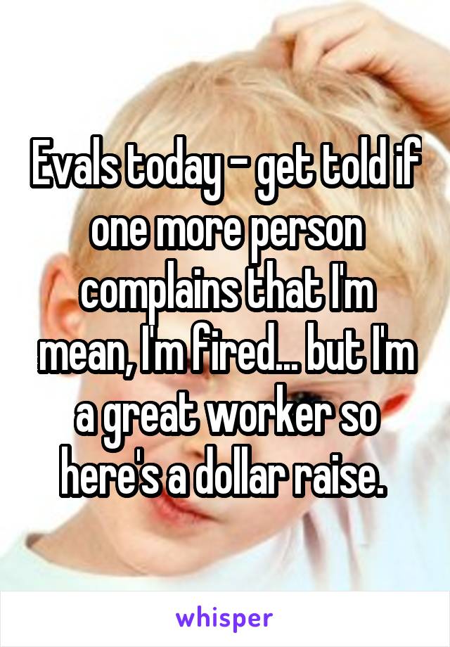 Evals today - get told if one more person complains that I'm mean, I'm fired... but I'm a great worker so here's a dollar raise. 