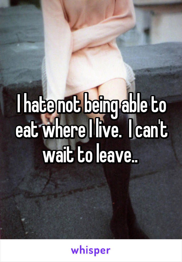 I hate not being able to eat where I live.  I can't wait to leave.. 