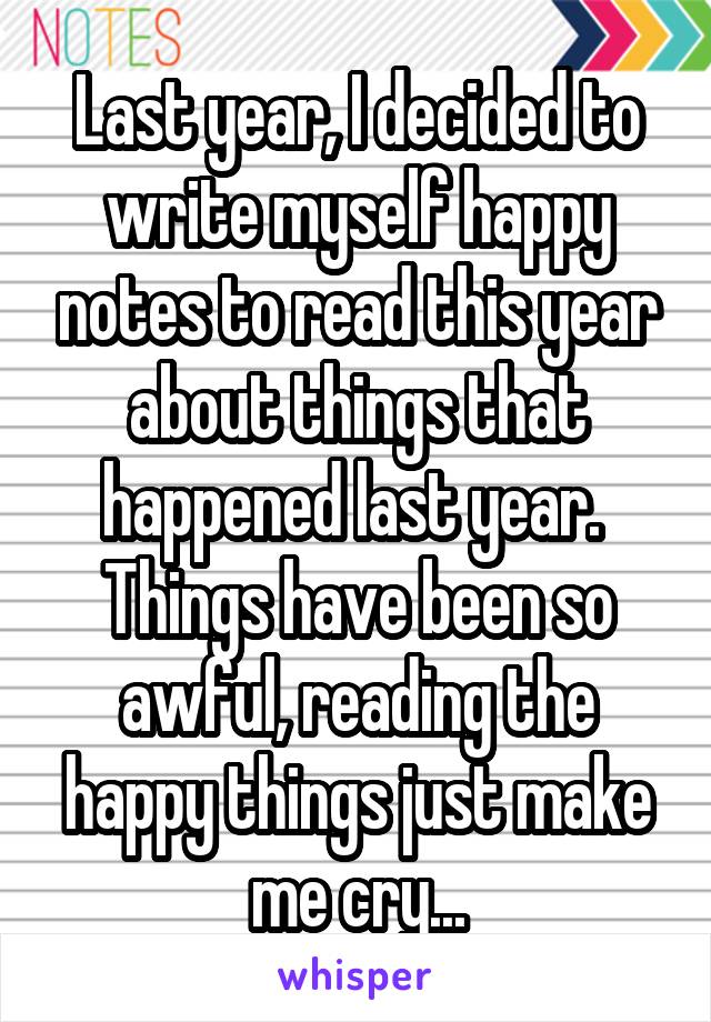 Last year, I decided to write myself happy notes to read this year about things that happened last year. 
Things have been so awful, reading the happy things just make me cry...