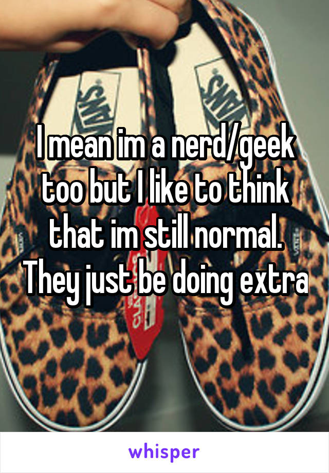 I mean im a nerd/geek too but I like to think that im still normal. They just be doing extra 