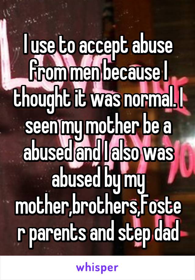 I use to accept abuse from men because I thought it was normal. I seen my mother be a abused and I also was abused by my mother,brothers,Foster parents and step dad