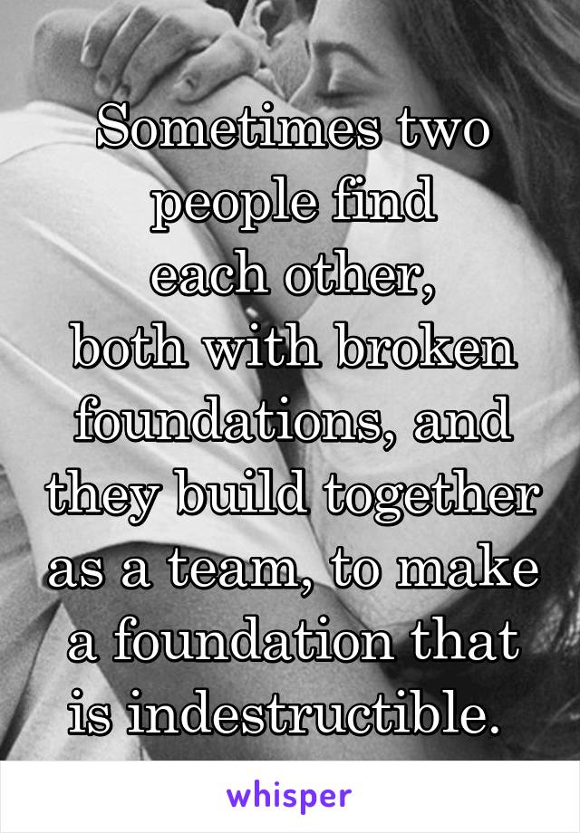 Sometimes two people find
each other,
both with broken foundations, and they build together as a team, to make a foundation that is indestructible. 