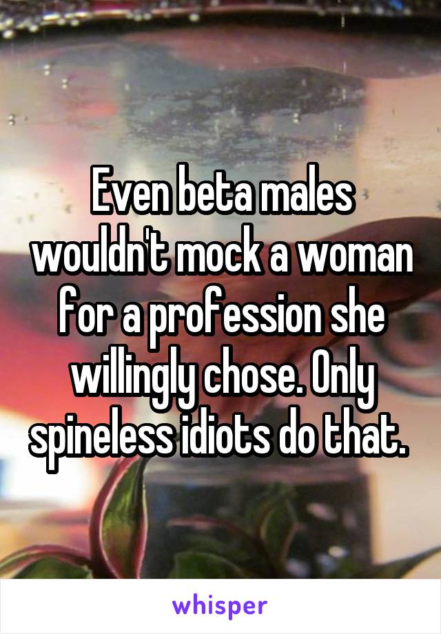 Even beta males wouldn't mock a woman for a profession she willingly chose. Only spineless idiots do that. 