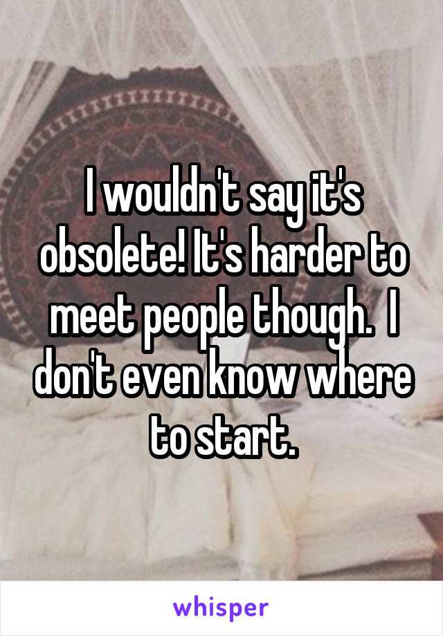 I wouldn't say it's obsolete! It's harder to meet people though.  I don't even know where to start.