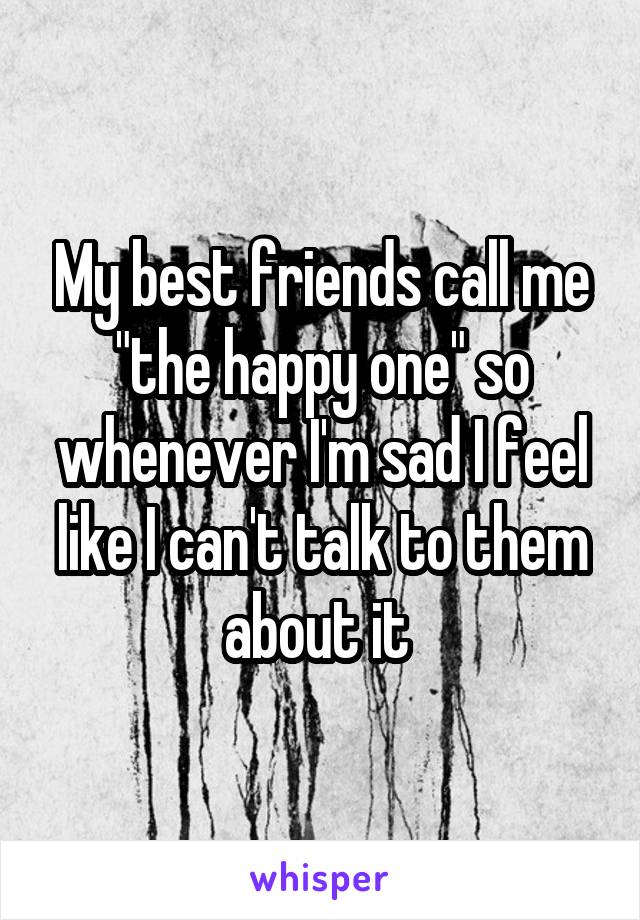 My best friends call me "the happy one" so whenever I'm sad I feel like I can't talk to them about it 