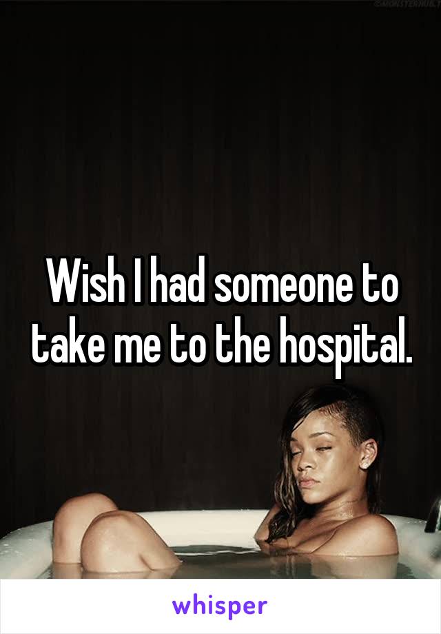 Wish I had someone to take me to the hospital.