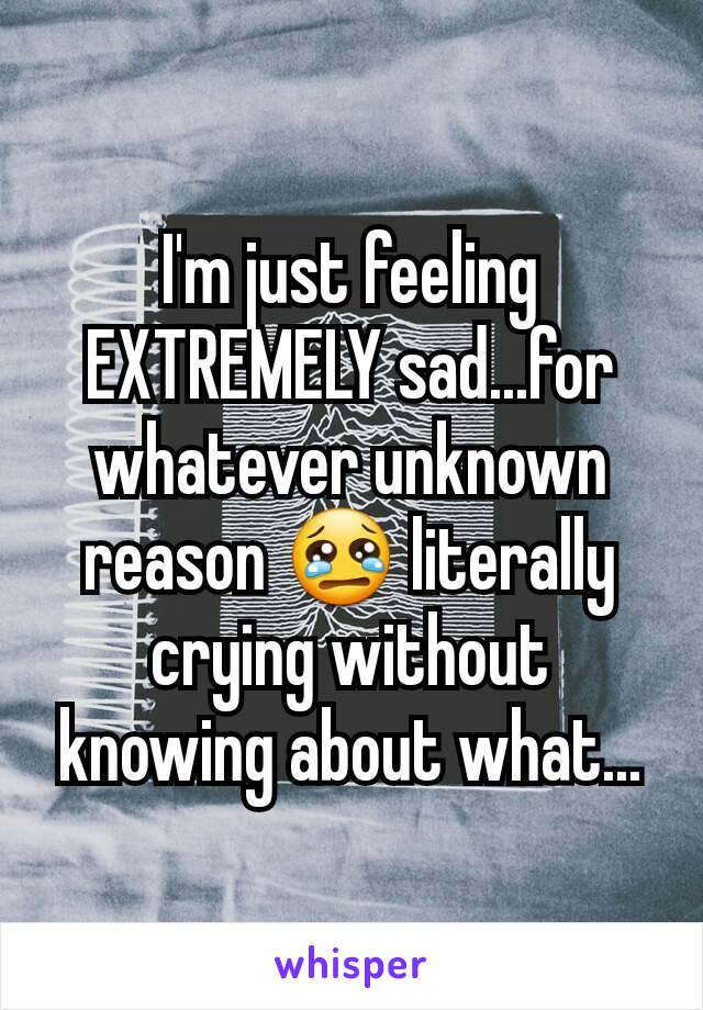 I'm just feeling EXTREMELY sad...for whatever unknown reason 😢 literally crying without knowing about what...