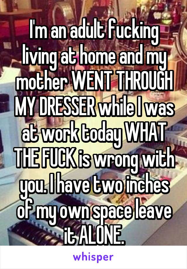 I'm an adult fucking living at home and my mother WENT THROUGH MY DRESSER while I was at work today WHAT THE FUCK is wrong with you. I have two inches of my own space leave it ALONE.