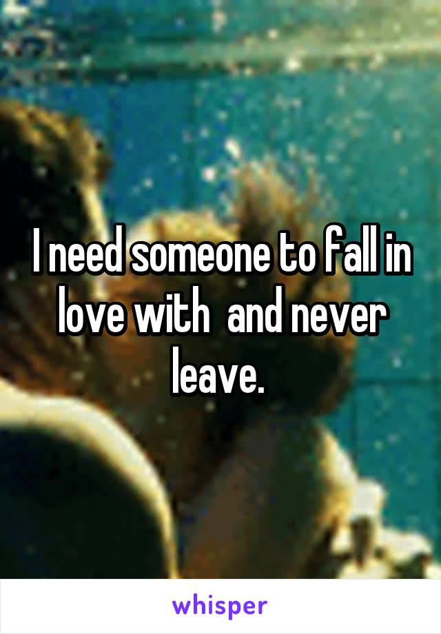 I need someone to fall in love with  and never leave. 