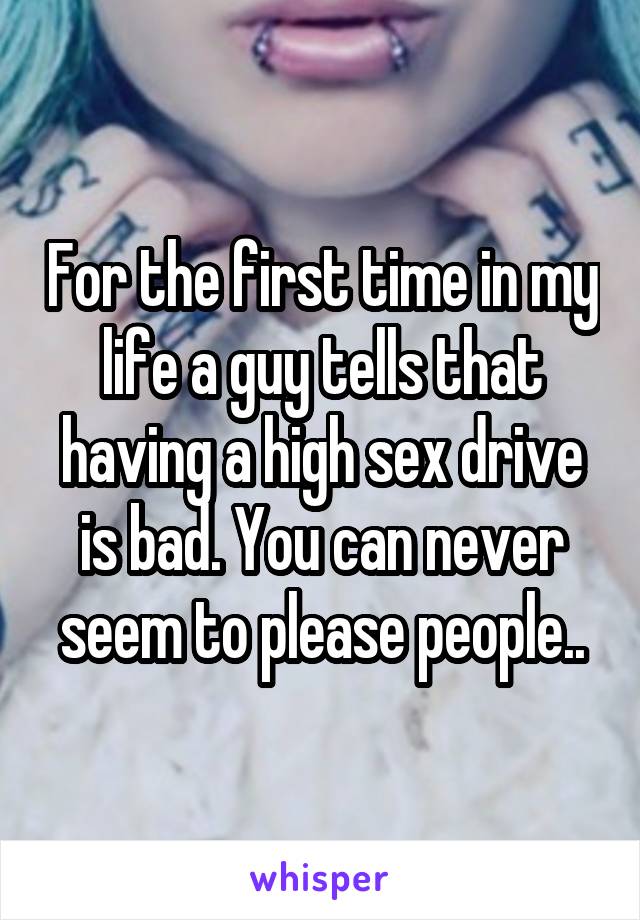 For the first time in my life a guy tells that having a high sex drive is bad. You can never seem to please people..