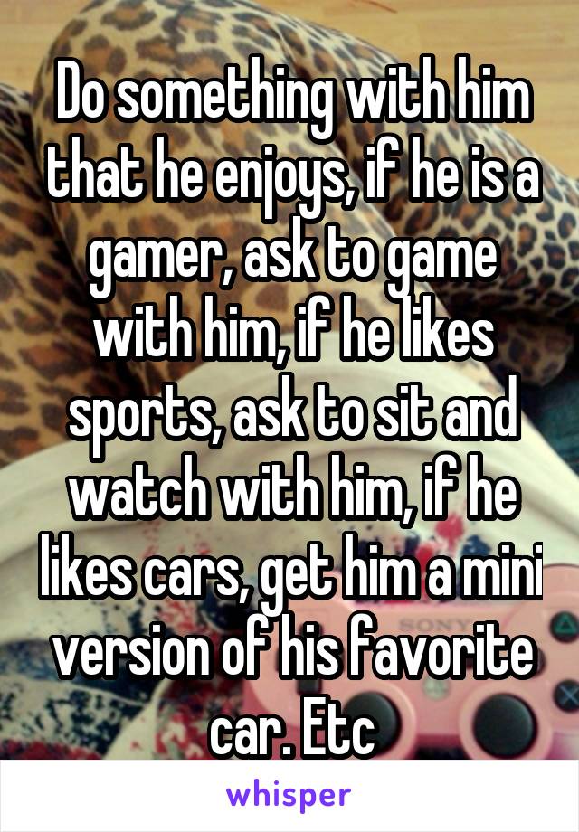 Do something with him that he enjoys, if he is a gamer, ask to game with him, if he likes sports, ask to sit and watch with him, if he likes cars, get him a mini version of his favorite car. Etc