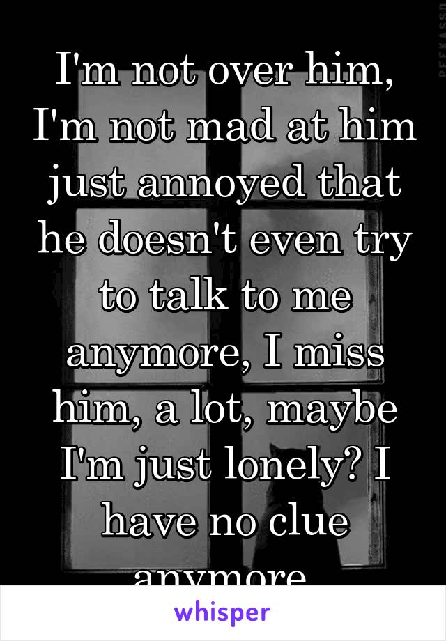 I'm not over him, I'm not mad at him just annoyed that he doesn't even try to talk to me anymore, I miss him, a lot, maybe I'm just lonely? I have no clue anymore.