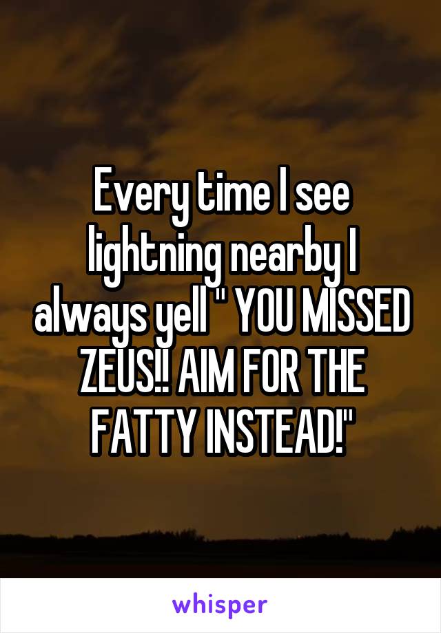 Every time I see lightning nearby I always yell " YOU MISSED ZEUS!! AIM FOR THE FATTY INSTEAD!"