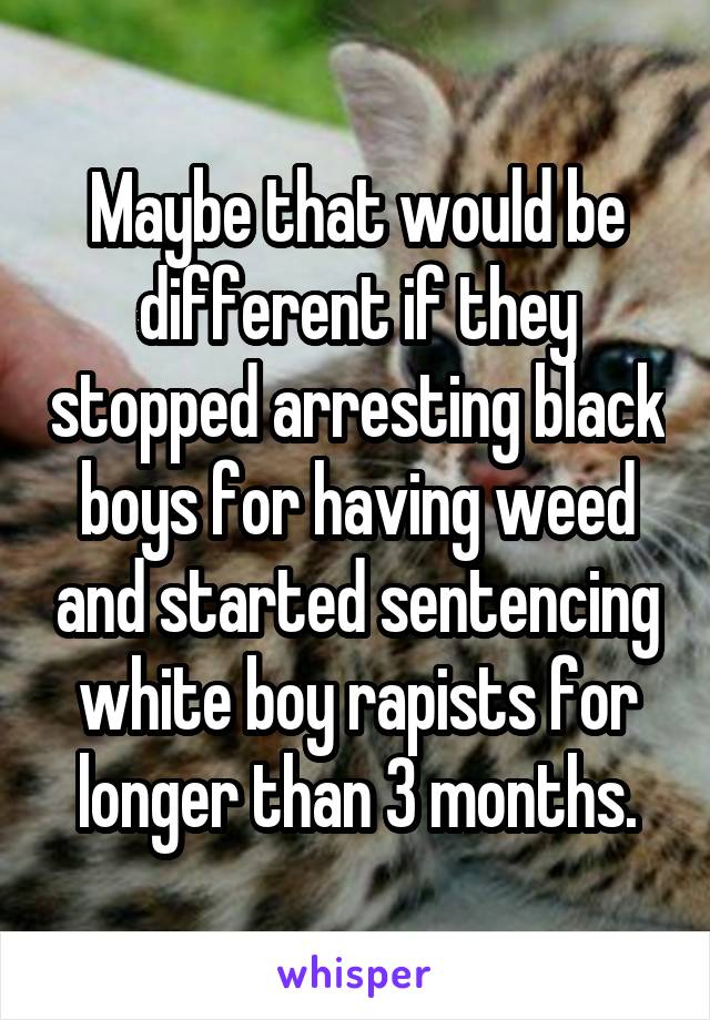 Maybe that would be different if they stopped arresting black boys for having weed and started sentencing white boy rapists for longer than 3 months.