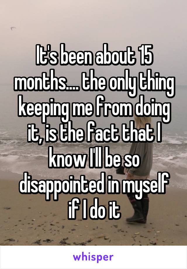 It's been about 15 months.... the only thing keeping me from doing it, is the fact that I know I'll be so disappointed in myself if I do it