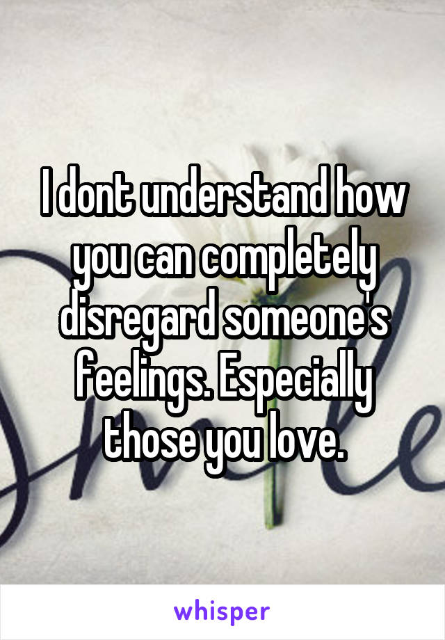 I dont understand how you can completely disregard someone's feelings. Especially those you love.