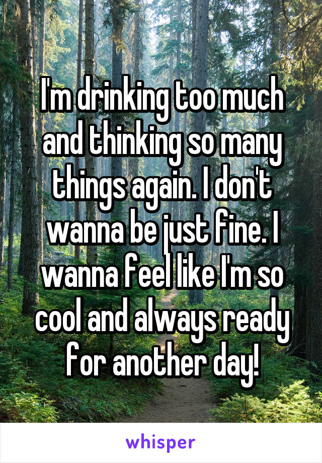 I'm drinking too much and thinking so many things again. I don't wanna be just fine. I wanna feel like I'm so cool and always ready for another day!