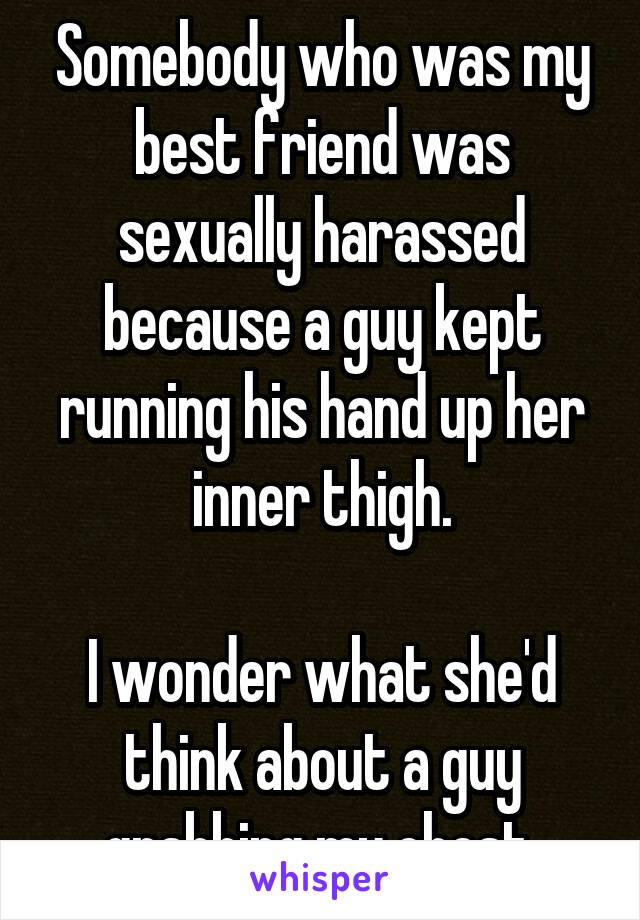 Somebody who was my best friend was sexually harassed because a guy kept running his hand up her inner thigh.

I wonder what she'd think about a guy grabbing my chest.