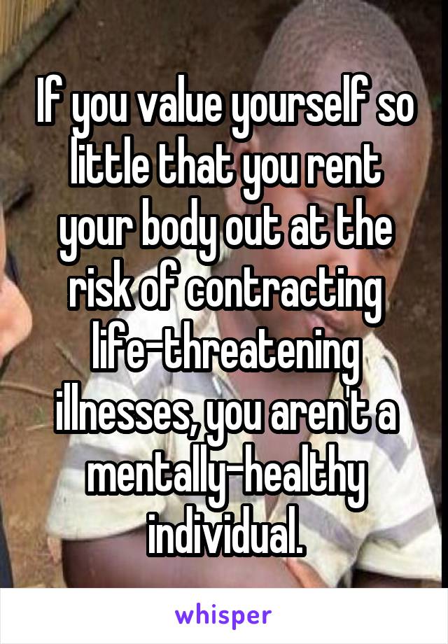 If you value yourself so little that you rent your body out at the risk of contracting life-threatening illnesses, you aren't a mentally-healthy individual.