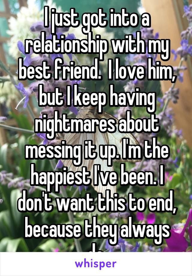 I just got into a relationship with my best friend.  I love him, but I keep having nightmares about messing it up. I'm the happiest I've been. I don't want this to end, because they always do.