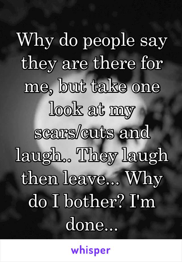 Why do people say they are there for me, but take one look at my scars/cuts and laugh.. They laugh then leave... Why do I bother? I'm done...