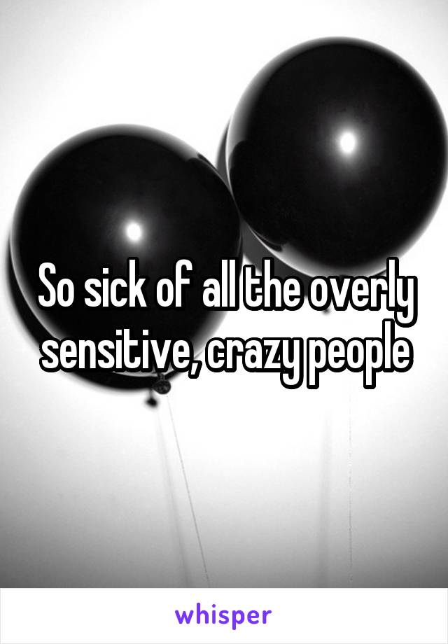 So sick of all the overly sensitive, crazy people