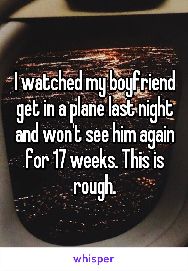 I watched my boyfriend get in a plane last night and won't see him again for 17 weeks. This is rough.