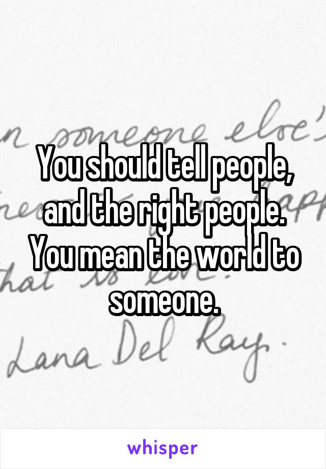 You should tell people, and the right people. You mean the world to someone.