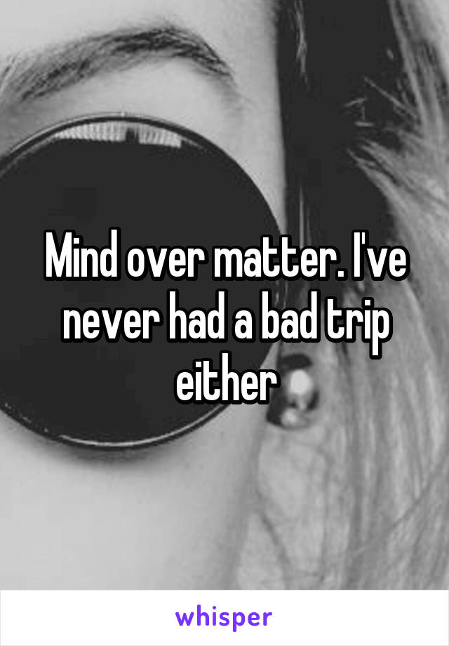 Mind over matter. I've never had a bad trip either