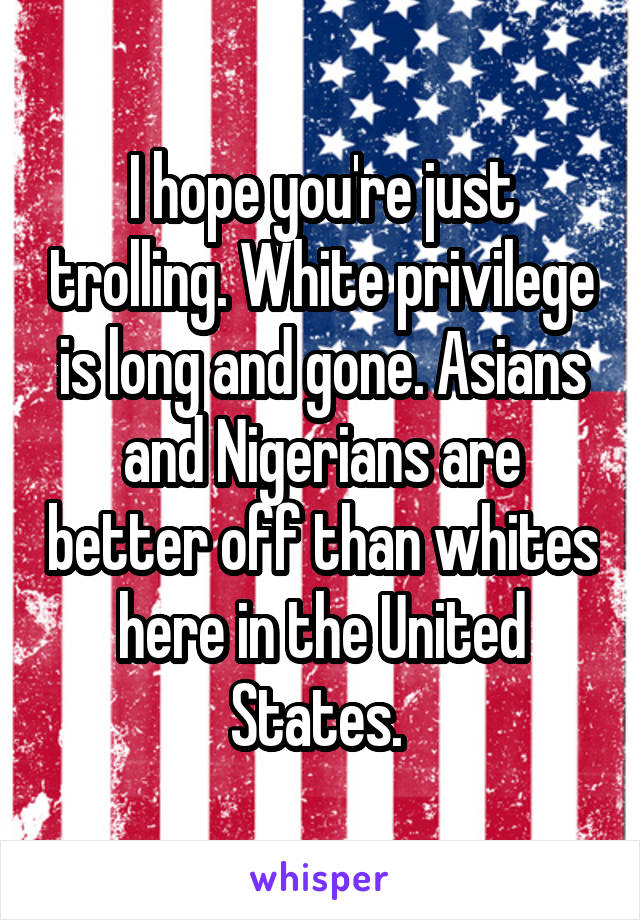 I hope you're just trolling. White privilege is long and gone. Asians and Nigerians are better off than whites here in the United States. 