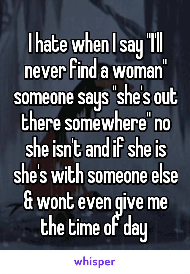 I hate when I say "I'll never find a woman" someone says "she's out there somewhere" no she isn't and if she is she's with someone else & wont even give me the time of day 