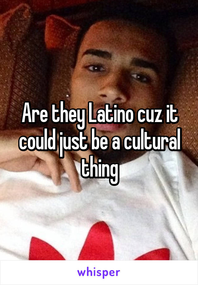 Are they Latino cuz it could just be a cultural thing