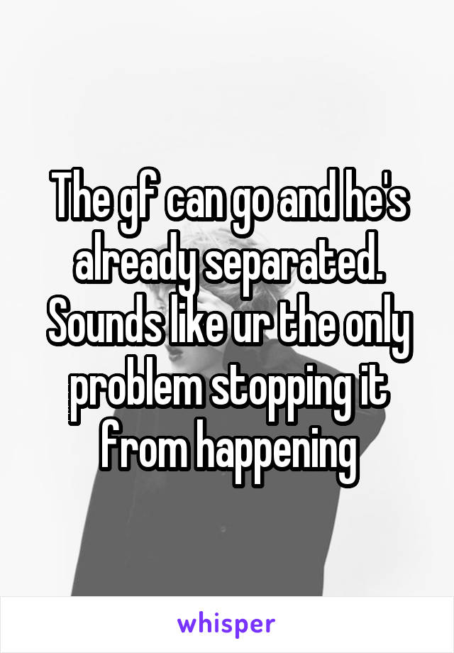 The gf can go and he's already separated. Sounds like ur the only problem stopping it from happening