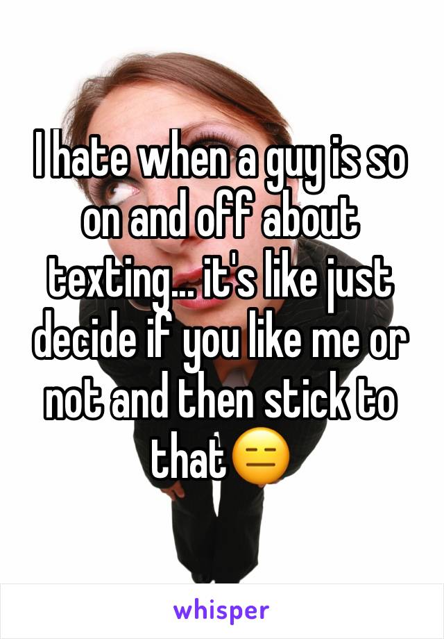 I hate when a guy is so on and off about texting... it's like just decide if you like me or not and then stick to that😑