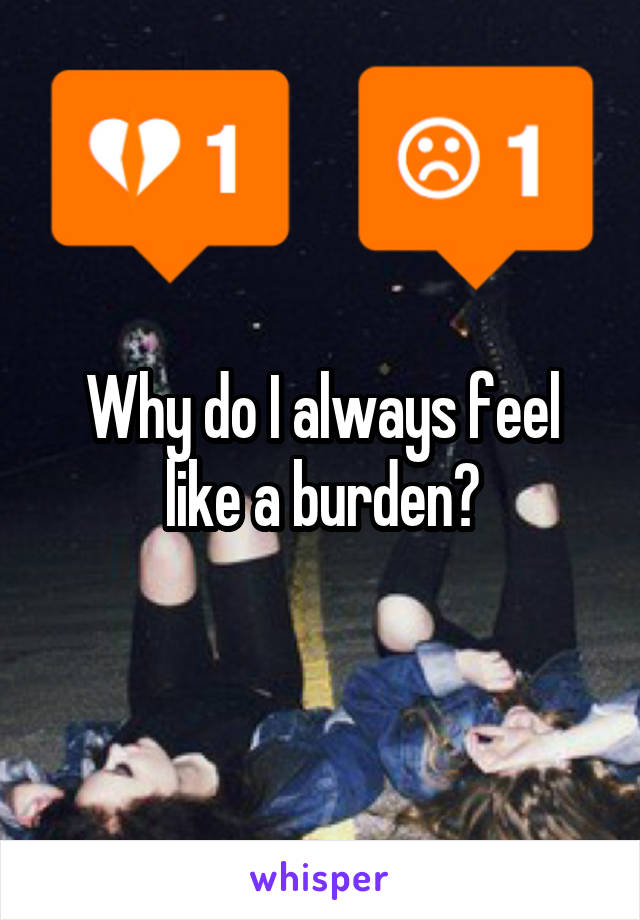 Why do I always feel like a burden?