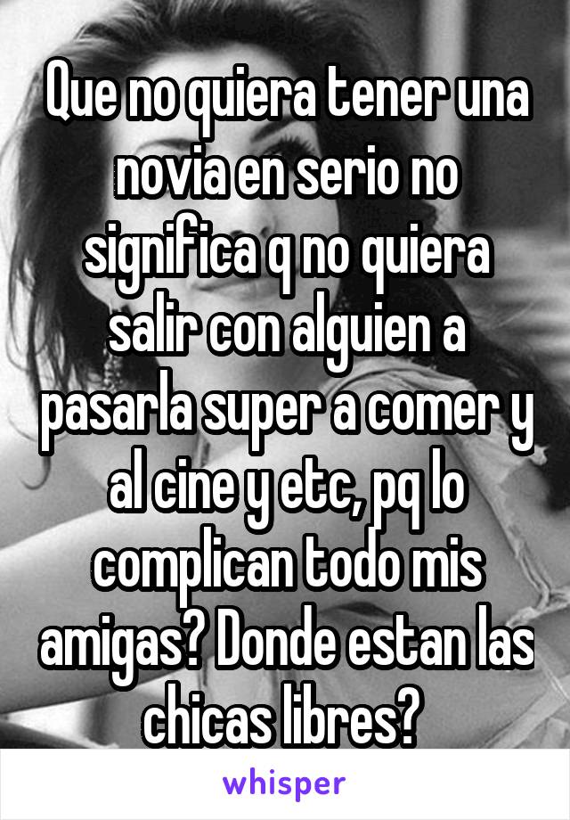 Que no quiera tener una novia en serio no significa q no quiera salir con alguien a pasarla super a comer y al cine y etc, pq lo complican todo mis amigas? Donde estan las chicas libres? 