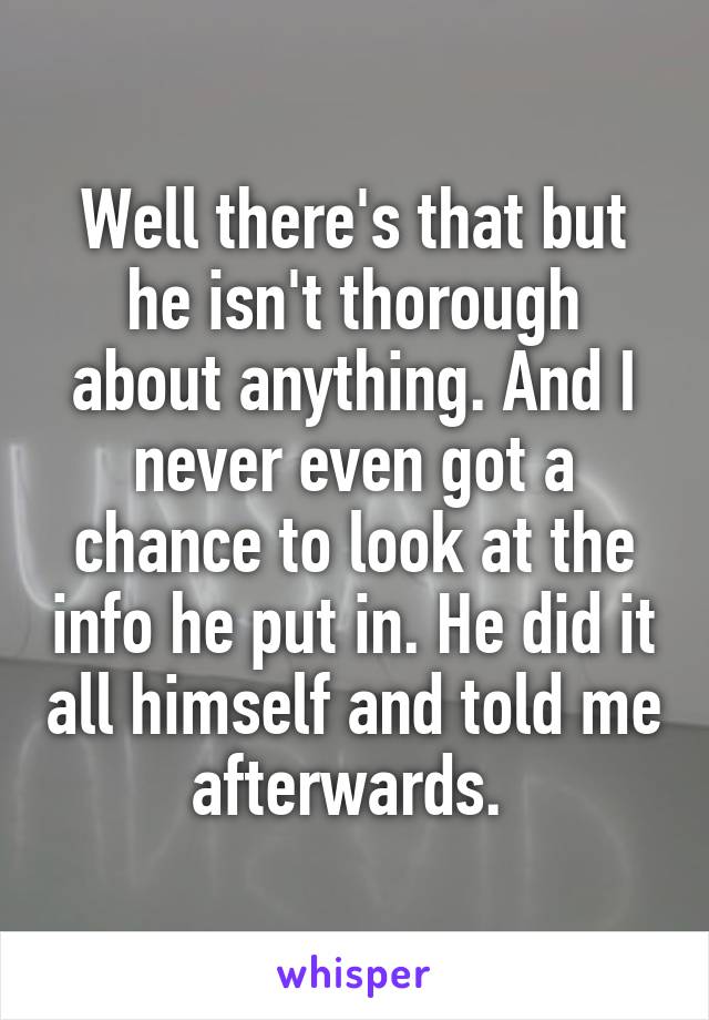 Well there's that but he isn't thorough about anything. And I never even got a chance to look at the info he put in. He did it all himself and told me afterwards. 