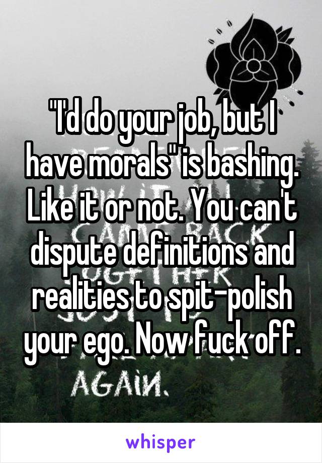 "I'd do your job, but I have morals" is bashing. Like it or not. You can't dispute definitions and realities to spit-polish your ego. Now fuck off.