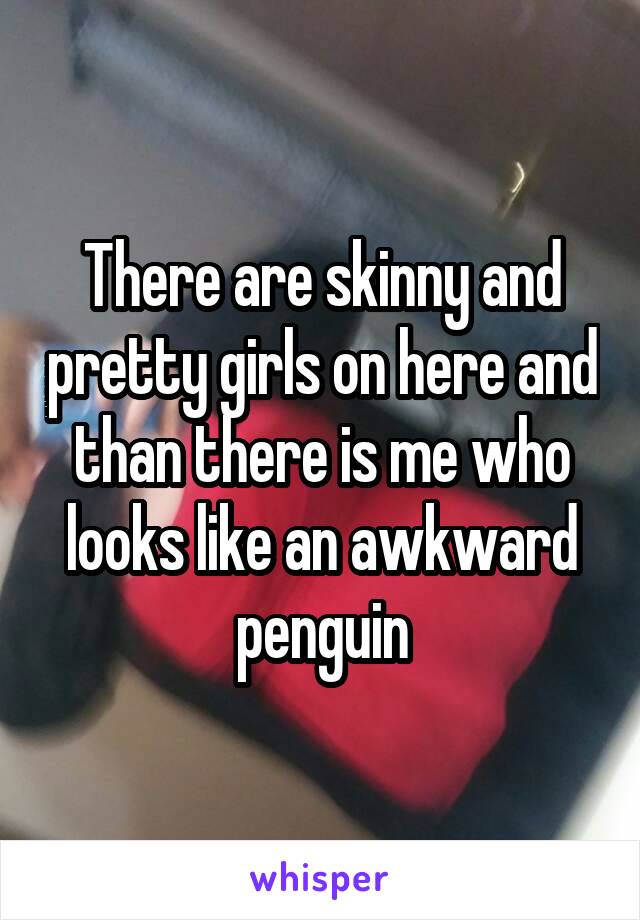 There are skinny and pretty girls on here and than there is me who looks like an awkward penguin