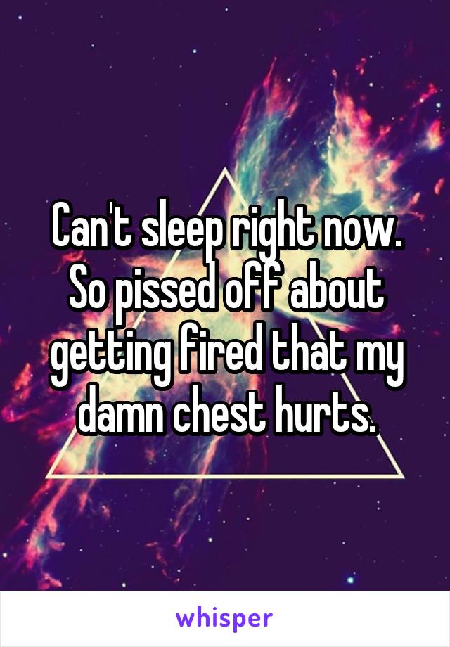 Can't sleep right now. So pissed off about getting fired that my damn chest hurts.