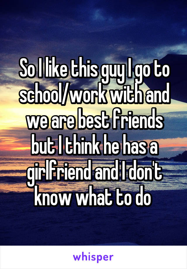 So I like this guy I go to school/work with and we are best friends but I think he has a girlfriend and I don't know what to do 