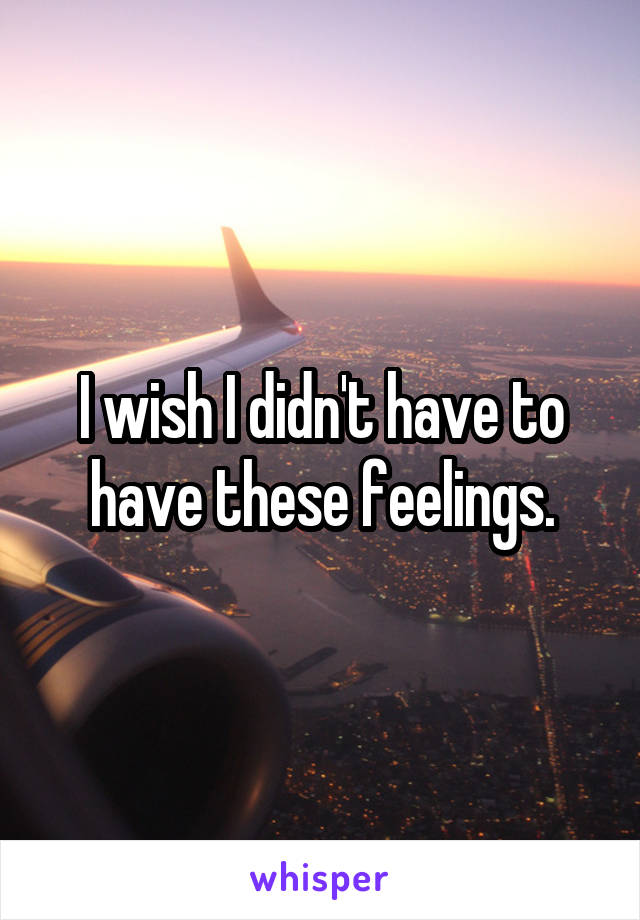 I wish I didn't have to have these feelings.